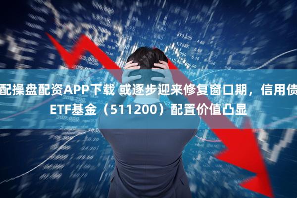 配操盘配资APP下载 或逐步迎来修复窗口期，信用债ETF基金（511200）配置价值凸显