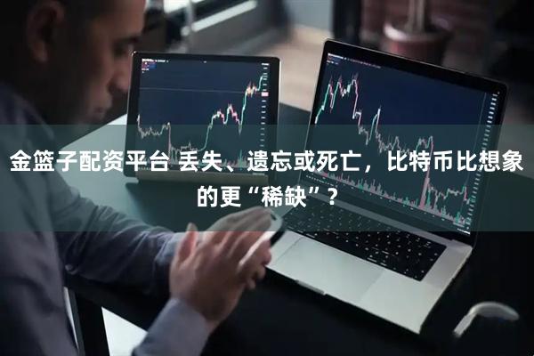 金篮子配资平台 丢失、遗忘或死亡，比特币比想象的更“稀缺”？