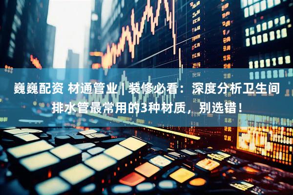 巍巍配资 材通管业 | 装修必看：深度分析卫生间排水管最常用的3种材质，别选错！