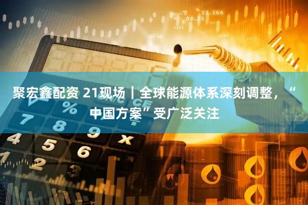 聚宏鑫配资 21现场｜全球能源体系深刻调整，“中国方案”受广泛关注