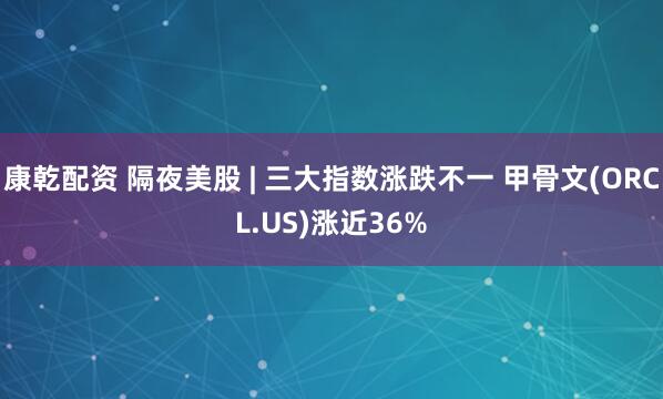 康乾配资 隔夜美股 | 三大指数涨跌不一 甲骨文(ORCL.US)涨近36%
