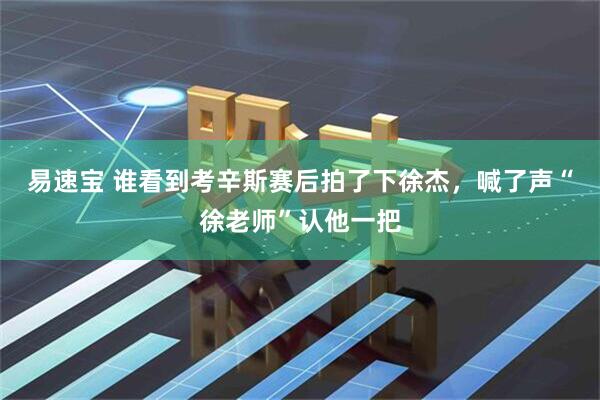 易速宝 谁看到考辛斯赛后拍了下徐杰，喊了声“徐老师”认他一把
