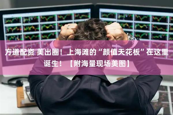 方道配资 美出圈！上海滩的“颜值天花板”在这里诞生！【附海量现场美图】