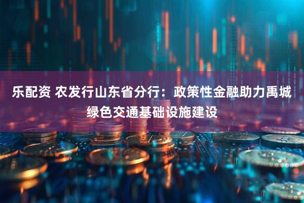 乐配资 农发行山东省分行：政策性金融助力禹城绿色交通基础设施建设