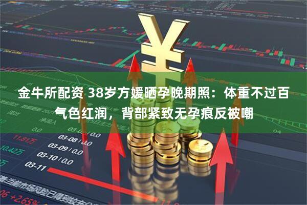 金牛所配资 38岁方媛晒孕晚期照：体重不过百气色红润，背部紧致无孕痕反被嘲