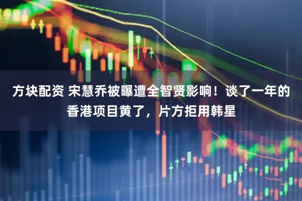 方块配资 宋慧乔被曝遭全智贤影响！谈了一年的香港项目黄了，片方拒用韩星