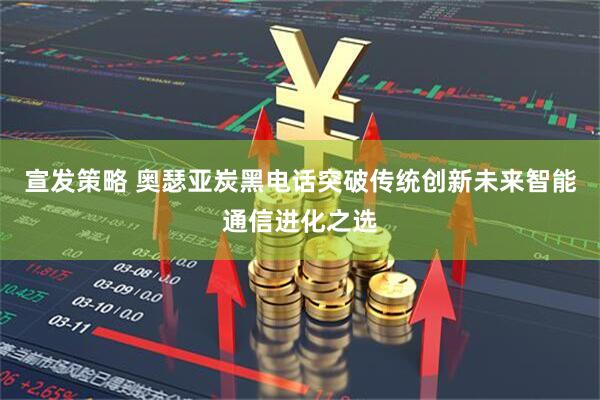宣发策略 奥瑟亚炭黑电话突破传统创新未来智能通信进化之选