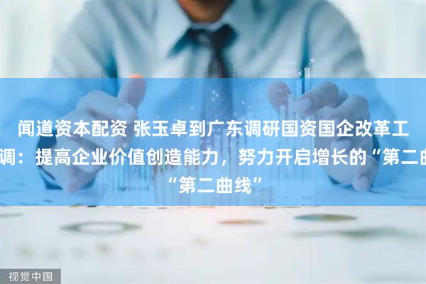 闻道资本配资 张玉卓到广东调研国资国企改革工作强调：提高企业价值创造能力，努力开启增长的“第二曲线”