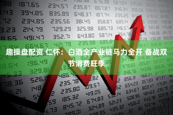 趣操盘配资 仁怀：白酒全产业链马力全开 备战双节消费旺季