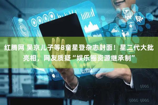 红腾网 吴京儿子等8童星登杂志封面！星二代大批亮相，网友质疑“娱乐圈资源继承制”