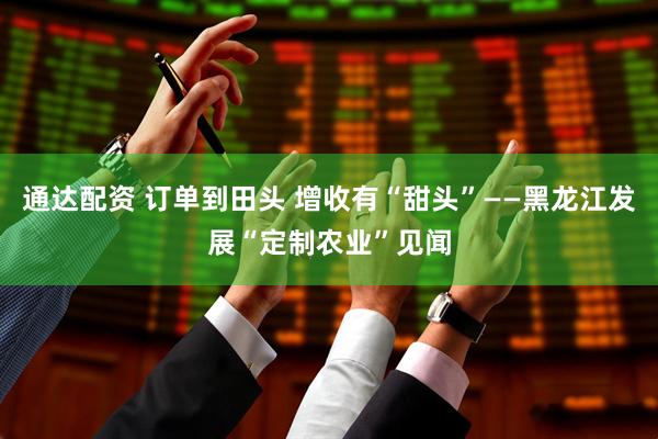 通达配资 订单到田头 增收有“甜头”——黑龙江发展“定制农业”见闻