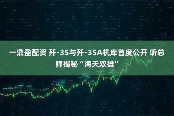 一鼎盈配资 歼-35与歼-35A机库首度公开 听总师揭秘“海天双雄”
