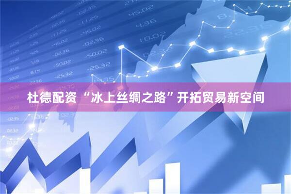 杜德配资 “冰上丝绸之路”开拓贸易新空间