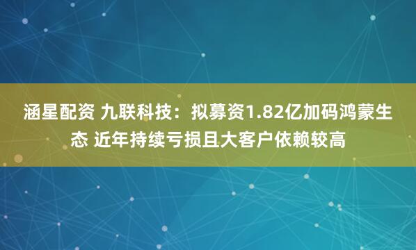 涵星配资 九联科技：拟募资1.82亿加码鸿蒙生态 近年持续亏损且大客户依赖较高