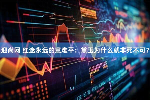 迎尚网 红迷永远的意难平:黛玉为什么就非死不可?