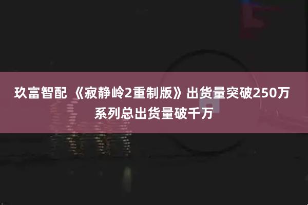 玖富智配 《寂静岭2重制版》出货量突破250万 系列总出货量破千万