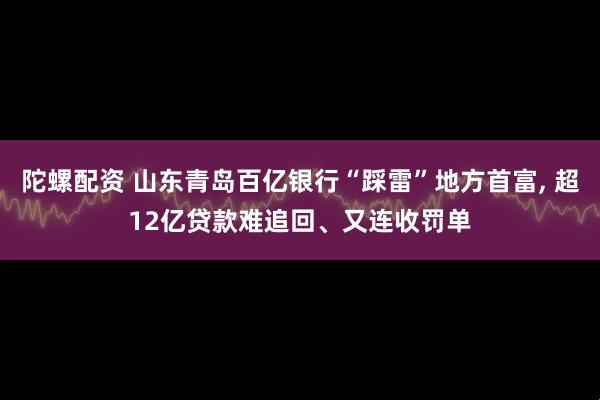 陀螺配资 山东青岛百亿银行“踩雷”地方首富, 超12亿贷款难追回、又连收罚单