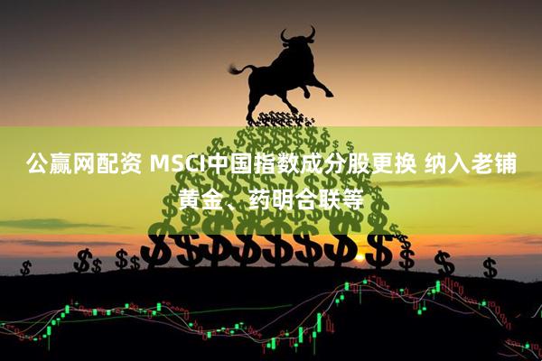 公赢网配资 MSCI中国指数成分股更换 纳入老铺黄金、药明合联等